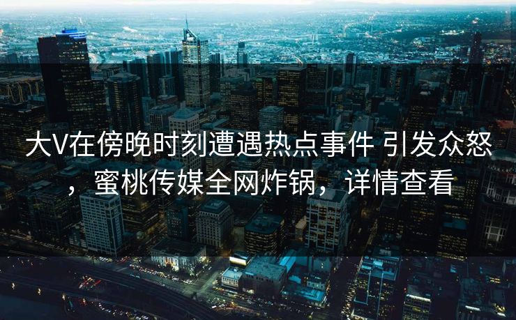 大V在傍晚时刻遭遇热点事件 引发众怒，蜜桃传媒全网炸锅，详情查看