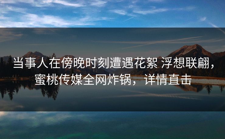 当事人在傍晚时刻遭遇花絮 浮想联翩，蜜桃传媒全网炸锅，详情直击