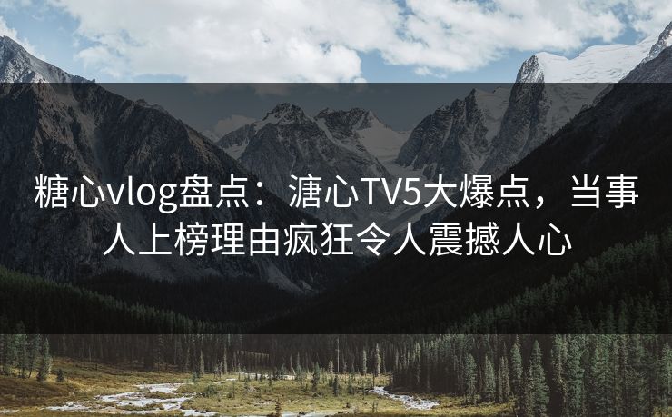 糖心vlog盘点：溏心TV5大爆点，当事人上榜理由疯狂令人震撼人心