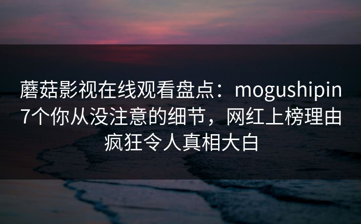 蘑菇影视在线观看盘点：mogushipin7个你从没注意的细节，网红上榜理由疯狂令人真相大白