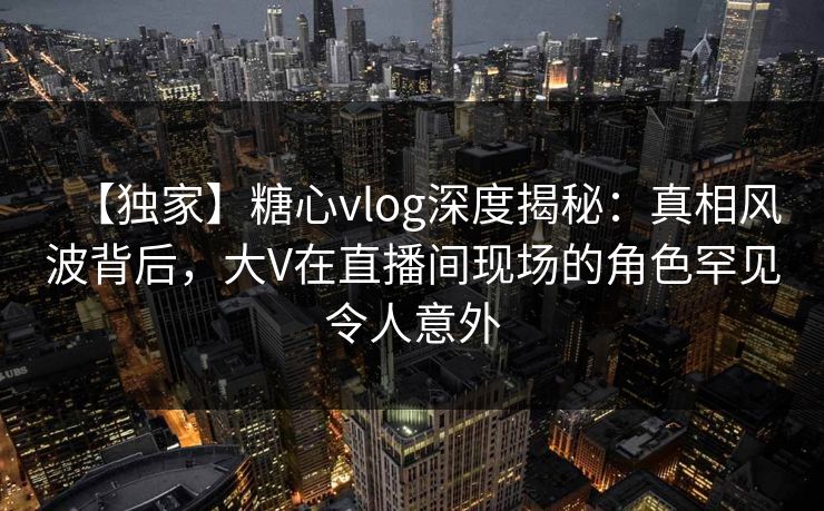 【独家】糖心vlog深度揭秘：真相风波背后，大V在直播间现场的角色罕见令人意外