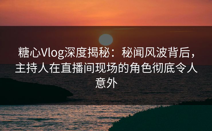 糖心Vlog深度揭秘：秘闻风波背后，主持人在直播间现场的角色彻底令人意外