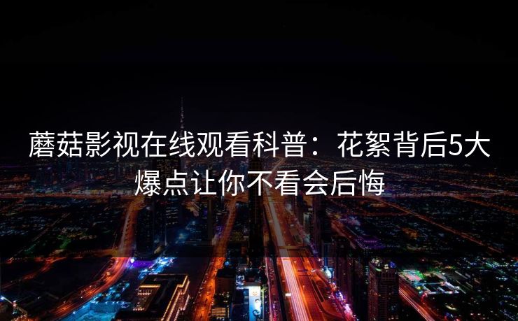 蘑菇影视在线观看科普：花絮背后5大爆点让你不看会后悔
