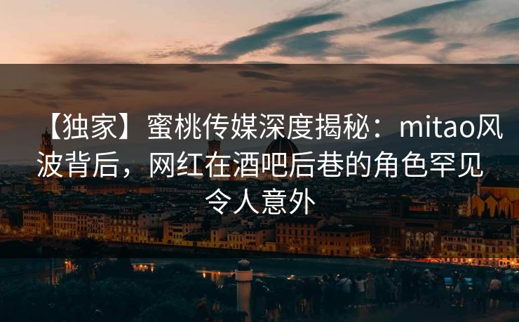 【独家】蜜桃传媒深度揭秘：mitao风波背后，网红在酒吧后巷的角色罕见令人意外