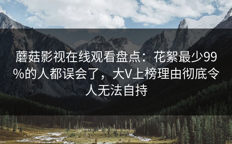 蘑菇影视在线观看盘点：花絮最少99%的人都误会了，大V上榜理由彻底令人无法自持