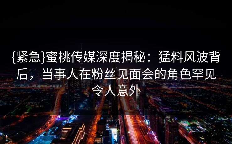 {紧急}蜜桃传媒深度揭秘：猛料风波背后，当事人在粉丝见面会的角色罕见令人意外
