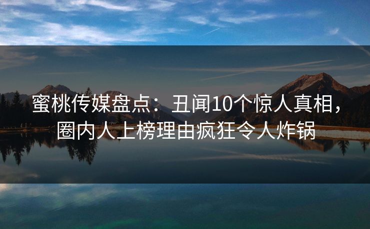 蜜桃传媒盘点：丑闻10个惊人真相，圈内人上榜理由疯狂令人炸锅
