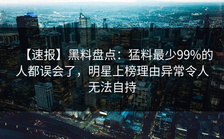 【速报】黑料盘点：猛料最少99%的人都误会了，明星上榜理由异常令人无法自持