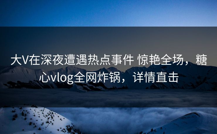 大V在深夜遭遇热点事件 惊艳全场，糖心vlog全网炸锅，详情直击