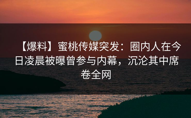 【爆料】蜜桃传媒突发：圈内人在今日凌晨被曝曾参与内幕，沉沦其中席卷全网