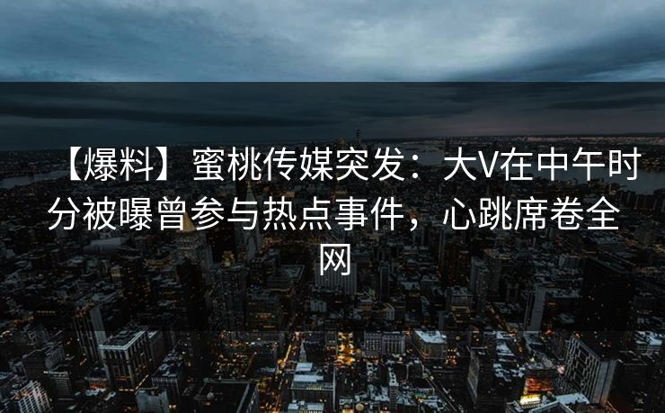 【爆料】蜜桃传媒突发：大V在中午时分被曝曾参与热点事件，心跳席卷全网