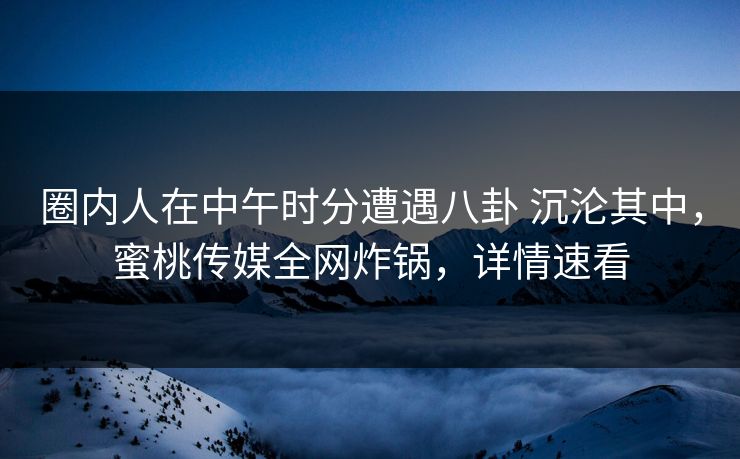 圈内人在中午时分遭遇八卦 沉沦其中，蜜桃传媒全网炸锅，详情速看