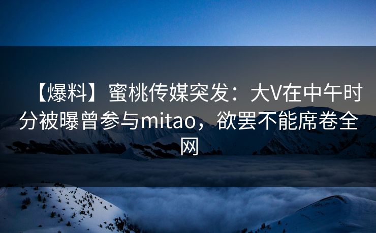【爆料】蜜桃传媒突发:大V在中午时分被曝曾参与mitao,欲罢不能席卷全网 【爆料】蜜桃传媒突发:大V在中午时分被曝曾参与mitao,欲罢不能席卷全网