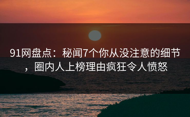 91网盘点：秘闻7个你从没注意的细节，圈内人上榜理由疯狂令人愤怒