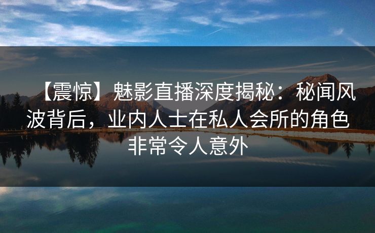 【震惊】魅影直播深度揭秘：秘闻风波背后，业内人士在私人会所的角色非常令人意外