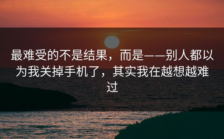最难受的不是结果，而是——别人都以为我关掉手机了，其实我在越想越难过