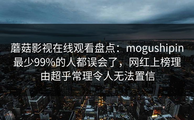 蘑菇影视在线观看盘点：mogushipin最少99%的人都误会了，网红上榜理由超乎常理令人无法置信