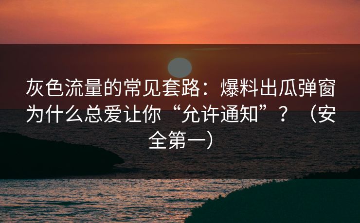 灰色流量的常见套路：爆料出瓜弹窗为什么总爱让你“允许通知”？（安全第一）