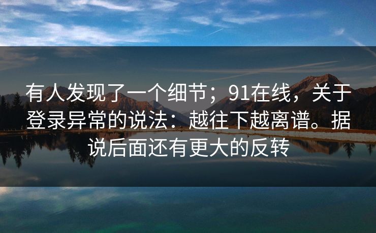 有人发现了一个细节；91在线，关于登录异常的说法：越往下越离谱。据说后面还有更大的反转