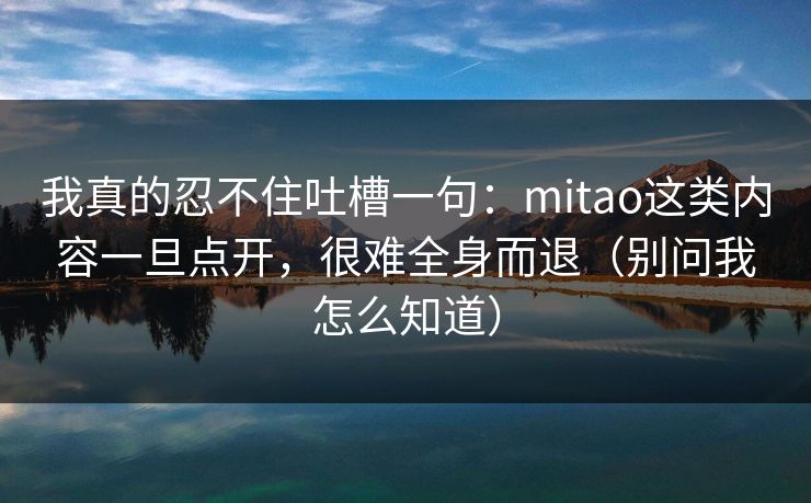 我真的忍不住吐槽一句：mitao这类内容一旦点开，很难全身而退（别问我怎么知道）