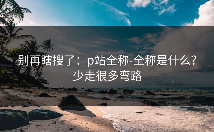别再瞎搜了：p站全称-全称是什么？少走很多弯路