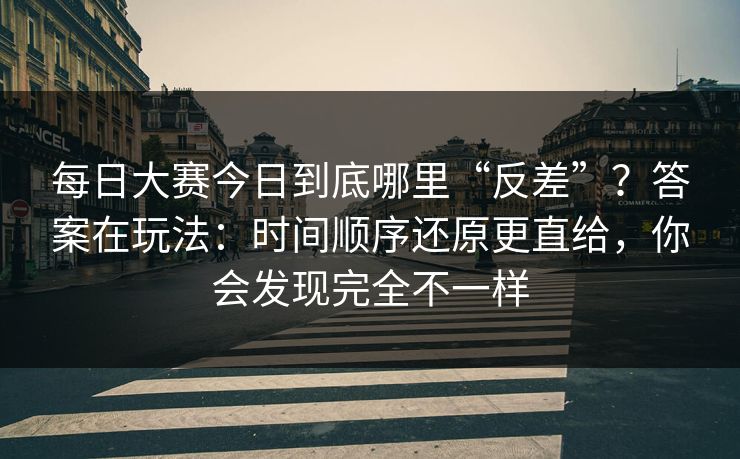 每日大赛今日到底哪里“反差”？答案在玩法：时间顺序还原更直给，你会发现完全不一样