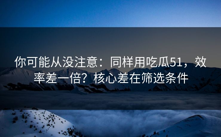 你可能从没注意：同样用吃瓜51，效率差一倍？核心差在筛选条件