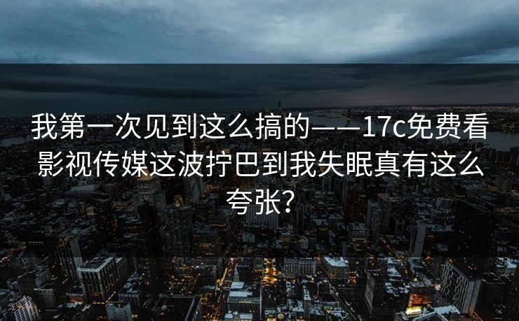 我第一次见到这么搞的——17c免费看影视传媒这波拧巴到我失眠真有这么夸张? 我第一次见到这么搞的——17c免费看影视传媒这波拧巴到我失眠真有这么夸张?