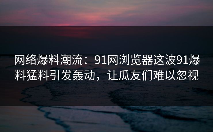 网络爆料潮流：91网浏览器这波91爆料猛料引发轰动，让瓜友们难以忽视