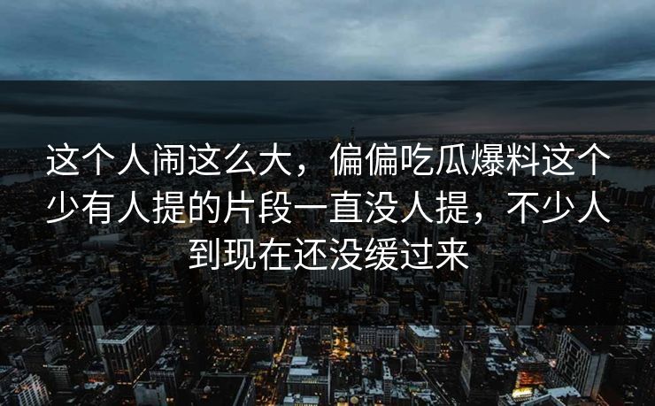 这个人闹这么大,偏偏吃瓜爆料这个少有人提的片段一直没人提,不少人到现在还没缓过来 这个人闹这么大,偏偏吃瓜爆料这个少有人提的片段一直没人提,不少人到现在还没缓过来